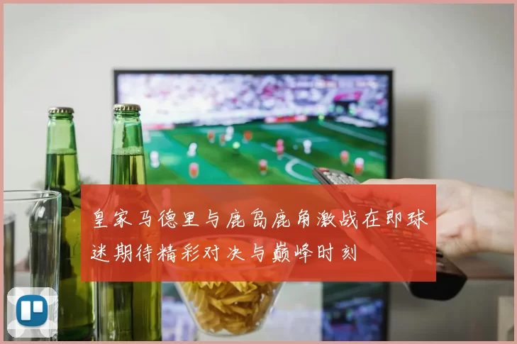 皇家马德里与鹿岛鹿角激战在即球迷期待精彩对决与巅峰时刻