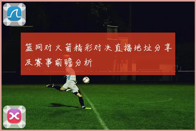 篮网对火箭精彩对决直播地址分享及赛事前瞻分析