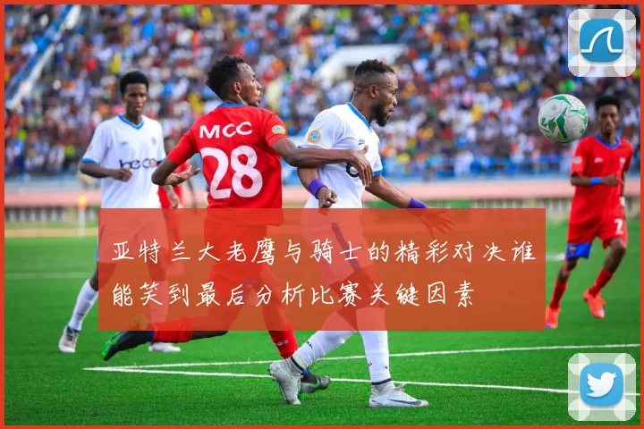 亚特兰大老鹰与骑士的精彩对决谁能笑到最后分析比赛关键因素