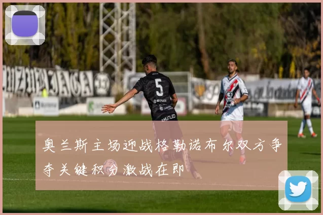 奥兰斯主场迎战格勒诺布尔双方争夺关键积分激战在即