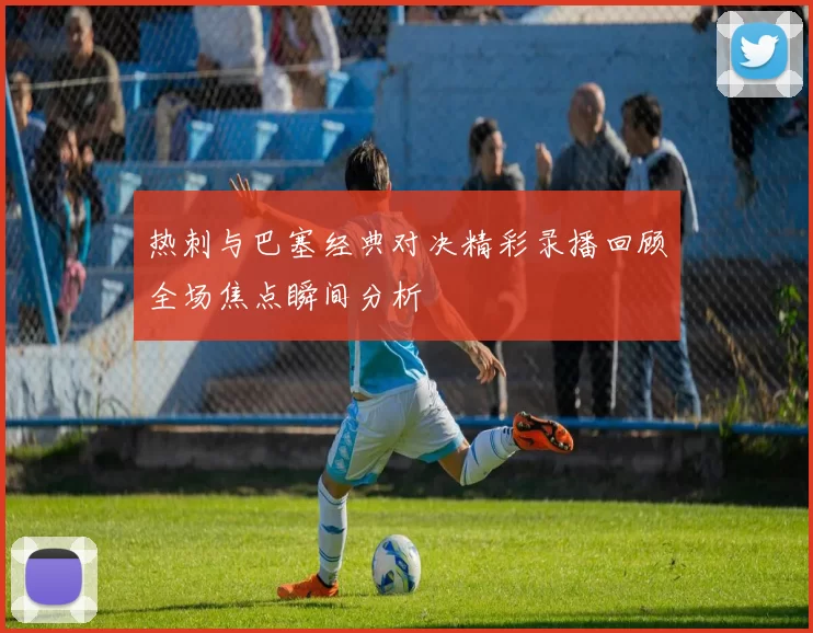 热刺与巴塞经典对决精彩录播回顾全场焦点瞬间分析