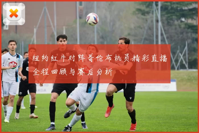 纽约红牛对阵哥伦布机员精彩直播全程回顾与赛后分析