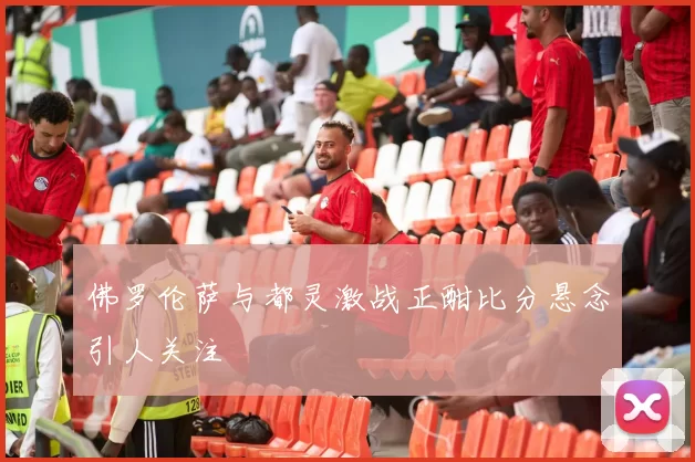 佛罗伦萨与都灵激战正酣比分悬念引人关注