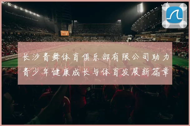 长沙青舞体育俱乐部有限公司助力青少年健康成长与体育发展新篇章