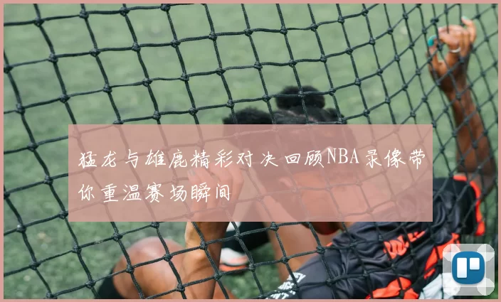 猛龙与雄鹿精彩对决回顾NBA录像带你重温赛场瞬间