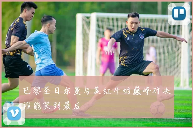 巴黎圣日尔曼与莱红牛的巅峰对决谁能笑到最后
