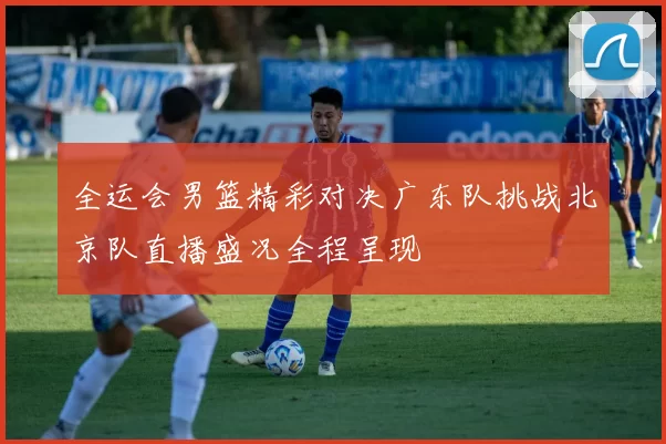 全运会男篮精彩对决广东队挑战北京队直播盛况全程呈现